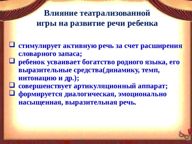 Влияние театрализованной игры на развитие речи ребенка стимулирует активную речь за счет расширения словарного запаса; ребенок усваивает богатство родного языка, его выразительные средства(динамику, темп, интонацию и др.); совершенствует артикуляционный аппарат; формируется диалогическая, эмоционально насыщенная, выразительная речь. 