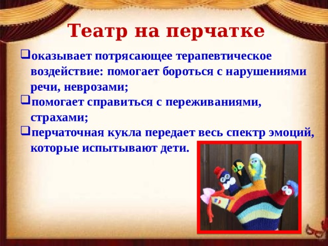 Театр на перчатке оказывает потрясающее терапевтическое воздействие: помогает бороться с нарушениями речи, неврозами; помогает справиться с переживаниями, страхами; перчаточная кукла передает весь спектр эмоций, которые испытывают дети. 