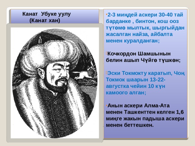  Канат Убуке уулу  (Канат хан) 2-3 миңдей аскери 30-40 тай барданке , бинтон, кош ооз түтөмө мылтык, шыргыйдан жасалган найза, айбалта менен куралданган;  Кочкордон Шамшынын белин ашып Чүйгө түшкөн;  Эски Токмокту каратып, Чоң Токмок шаарын 13-22-августка чейин 10 күн камоого алган;  Анын аскери Алма-Ата менен Ташкенттен келген 1,6 миңге жакын падыша аскери менен беттешкен. 