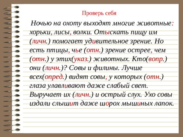 Проверь себя  Ночью на охоту выходят многие животные : хорьки , лисы , волки. От ы скать пищу им ( личн .) помогает уд и вительное зрение. Но есть птицы , ч ь е ( отн .) зрение острее , чем ( отн .) у этих( указ .) животных. Кто( вопр .) они ( личн .)? Совы и филины. Лучше всех( опред .) видят совы , у которых ( отн .) глаза улавл и вают даже слабый свет. Выручает их ( личн .) и острый слух. Ухо совы издали слыш и т даже ш о рох мыш и ных лапок. 