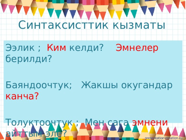 Синтаксисттик кызматы Ээлик ; Ким келди? Эмнелер берилди? Баяндоочтук; Жакшы окугандар канча?  Толуктоочтук ; Мен сага эмнени айттым эле? 
