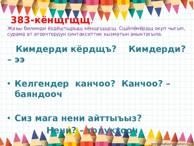  383-кёнщгщщ .  Жаъы билимди ёздёштщрщщ кёнщгщщсщ. Сщйлёмёрдщ окуп чыгып, сурама ат атоочтордун синтакситтик кызматын аныктагыла.  Кимдерди кёрдщъ? Кимдерди? – ээ  Келгендер канчоо? Канчоо? – баяндооч  Сиз мага нени айттыъыз?  Нени? – толуктооч 