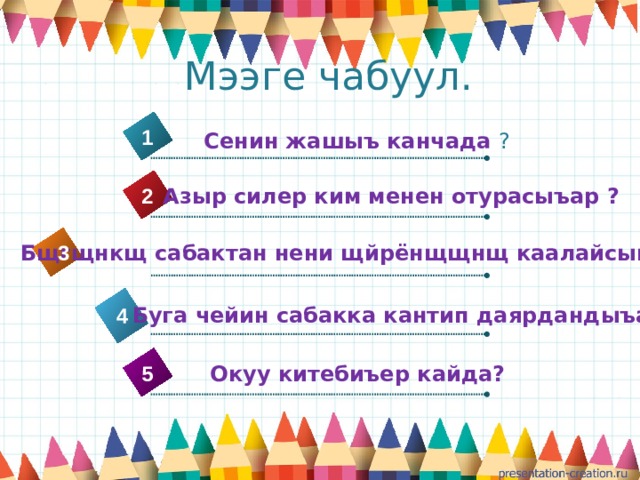  Мээге чабуул. 1 Сенин жашыъ канчада ?  Азыр силер ким менен отурасыъар ? 2  Бщгщнкщ сабактан нени щйрёнщщнщ каалайсынар ? 3 3  Буга чейин сабакка кантип даярдандыъар ? 4 5  Окуу китебиъер кайда? 