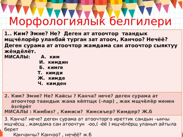 Морфологиялык белгилери 1.. Ким? Эмне? Не? Деген ат атоочтор таандык мщчёлорёр уланбай турган зат атооч, Канчоо? Нечёё? Деген сурама ат атоочтор жамдама сан атоочтор сыяктуу жёндёлёт. МИСАЛЫ: А. ким Ким? Эмне? Не? Кайсы ? Канча? нече? деген сурама ат атоочтор таандык жана кёптщк (-лар) , жак мщчёлёр менен ёзгёрёт  И. кимдин МИСАЛЫ : Кимбиз? , Кимиси? Кимсиъер? Кимдер? Ж.б 3. Канча? нече? деген сурама ат атоочторго иреттик сандын –ынчы мщчёсщ , жамдама сан атоочтун -оо,( -ёё ) мщчёлёрщ уланып айтыла берет  Б. кимге  Канчанчы? Канчоо? , нечёё? ж.б  Т. кимди  Ж. кимде  Ч. кимден  