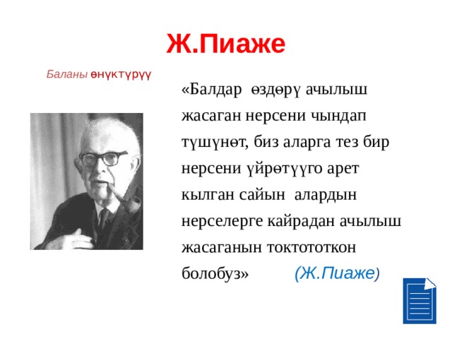 Ж.Пиаже Баланы өнүктүрүү  « Балдар өздөрү ачылыш жасаган нерсени чындап түшүнөт, биз аларга тез бир нерсени үйрөтүүго арет кылган сайын алардын нерселерге кайрадан ачылыш жасаганын токтототкон болобуз»   (Ж.Пиаже ) 