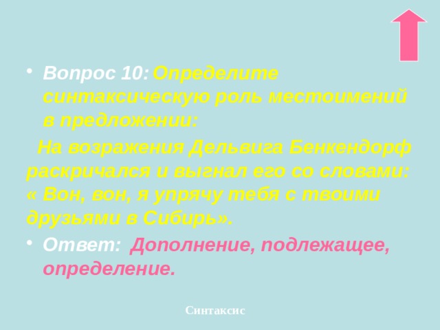 Вопрос 10:  Определите синтаксическую роль местоимений в предложении:  На возражения Дельвига Бенкендорф раскричался и выгнал его со словами: « Вон, вон, я упрячу тебя с твоими друзьями в Сибирь». Ответ:  Дополнение, подлежащее, определение. Синтаксис 