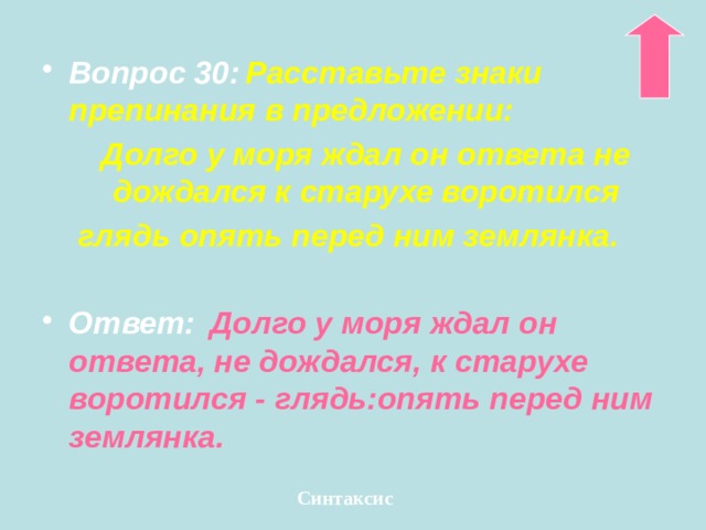 Вопрос 30:  Расставьте знаки препинания в предложении:  Долго у моря ждал он ответа не дождался к старухе воротился глядь опять перед ним землянка.  Ответ:  Долго у моря ждал он ответа, не дождался, к старухе воротился - глядь:опять перед ним землянка. Синтаксис 