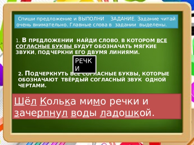  Спиши предложение и ВЫПОЛНИ ЗАДАНИЕ. Задание читай очень внимательно. Главные слова в задании выделены. 1. В ПРЕДЛОЖЕНИИ НАЙДИ СЛОВО , В КОТОРОМ ВСЕ СОГЛАСНЫЕ БУКВЫ БУДУТ ОБОЗНАЧАТЬ МЯГКИЕ ЗВУКИ , ПОДЧЕРКНИ ЕГО ДВУМЯ ЛИНИЯМИ. РЕЧКИ 2. П ОДЧЕРКНУТЬ ВСЕ СОГЛАСНЫЕ БУКВЫ, КОТОРЫЕ ОБОЗНАЧАЮТ ТВЁРДЫЙ СОГЛАСНЫЙ ЗВУК ОДНОЙ ЧЕРТАМИ. Шёл Колька мимо речки и зачерпнул воды ладошкой. Ш ё л  К оль к а ми м о речки и з аче рпн у л  в о д ы л а д о шк ой. 