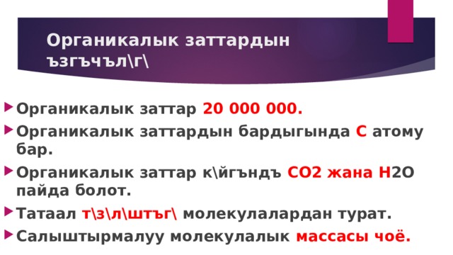 Органикалык заттардын ъзгъчъл\г\ Органикалык заттар 20 000 000. Органикалык заттардын бардыгында С атому бар. Органикалык заттар к\йгъндъ СО2 жана Н 2О пайда болот. Татаал т\з\л\штъг\ молекулалардан турат. Салыштырмалуу молекулалык массасы чоё. 