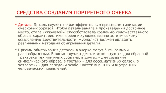  СРЕДСТВА СОЗДАНИЯ ПОРТРЕТНОГО ОЧЕРКА Деталь. Деталь служит также эффективным средством типизации очерковых образов. Чтобы деталь заняла в произведении достойное место, стала «ключевой», способствовала созданию художественного образа, характеристике героев и художественно-эстетическому осмыслению действительности, журналист должен овладеть различными методами обыгрывания детали. Приемы обыгрывания деталей в очерке могут быть самыми разнообразными. В одних случаях детали используются для образной трактовки тех или иных событий, в других – для создания символического образа, в третьих – для ассоциативных связок, в четвертых – для передачи особенностей внешних и внутренних человеческих проявлений. 