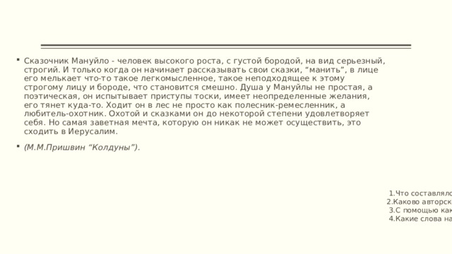 Сказочник Мануйло - человек высокого роста, с густой бородой, на вид серьезный, строгий. И только когда он начинает рассказывать свои сказки, “манить”, в лице его мелькает что-то такое легкомысленное, такое неподходящее к этому строгому лицу и бороде, что становится смешно. Душа у Мануйлы не простая, а поэтическая, он испытывает приступы тоски, имеет неопределенные желания, его тянет куда-то. Ходит он в лес не просто как полесник-ремесленник, а любитель-охотник. Охотой и сказками он до некоторой степени удовлетворяет себя. Но самая заветная мечта, которую он никак не может осуществить, это сходить в Иерусалим.  (М.М.Пришвин “Колдуны”).  1.Что составляло смысл жизни Мануйлы?  2.Каково авторское отношение к Мануйле?  3.С помощью каких средств передает Пришвин свое отношение к сказочнику?  4.Какие слова находит писатель для характеристики внутреннего мира героя?   