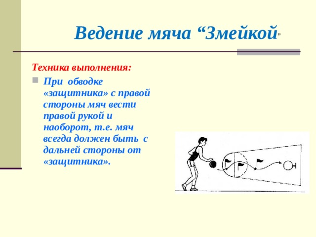 Ведение мяча “Змейкой ” Техника выполнения: При обводке «защитника» с правой стороны мяч вести правой рукой и наоборот, т.е. мяч всегда должен быть с дальней стороны от «защитника».  