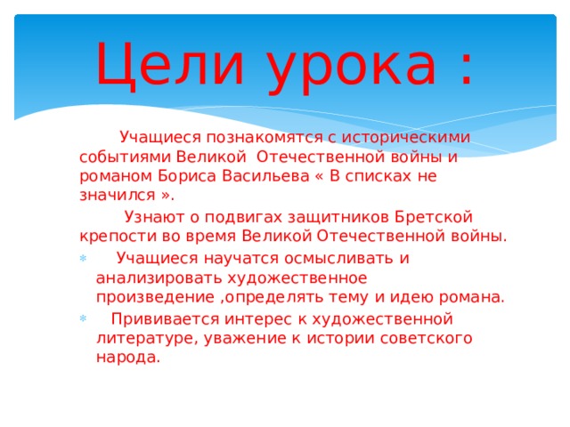 Цели урока :  Учащиеся познакомятся с историческими событиями Великой Отечественной войны и романом Бориса Васильева « В списках не значился ».  Узнают о подвигах защитников Бретской крепости во время Великой Отечественной войны.  Учащиеся научатся осмысливать и анализировать художественное произведение ,определять тему и идею романа.  Прививается интерес к художественной литературе, уважение к истории советского народа.  Учащиеся научатся осмысливать и анализировать художественное произведение ,определять тему и идею романа.  Прививается интерес к художественной литературе, уважение к истории советского народа. 