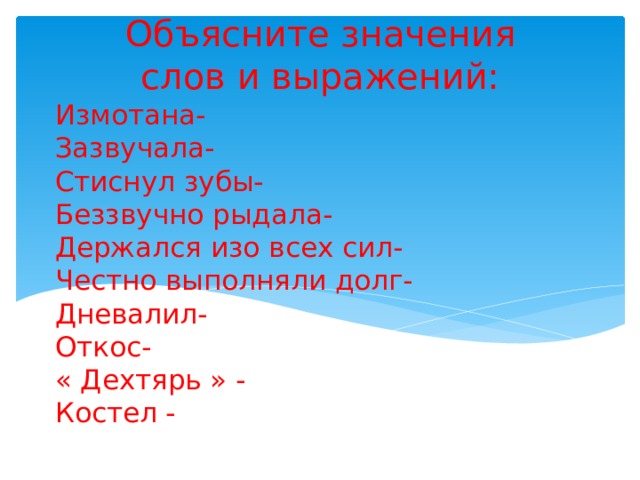 Объясните значения слов и выражений: Измотана-  Зазвучала-  Стиснул зубы-  Беззвучно рыдала-  Держался изо всех сил-  Честно выполняли долг-  Дневалил-  Откос-  « Дехтярь » -  Костел -      
