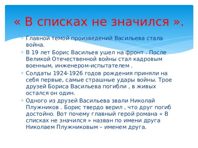« В списках не значился ». Главной темой произведений Васильева стала война. В 19 лет Борис Васильев ушел на фронт . После Великой Отечественной войны стал кадровым военным, инженером-испытателем . Солдаты 1924-1926 годов рождения приняли на себя первые, самые страшные удары войны. Трое друзей Бориса Васильева погибли , в живых остался он один. Одного из друзей Васильева звали Николай Плужников . Борис твердо верил , что друг погиб достойно. Вот почему главный герой романа « В списках не значился » назван по имени друга Николаем Плужниковым – именем друга. 