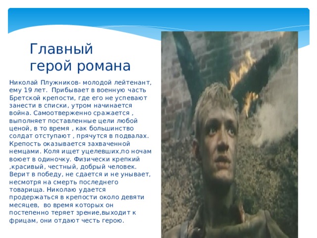 Главный герой романа Николай Плужников- молодой лейтенант, ему 19 лет. Прибывает в военную часть Бретской крепости, где его не успевают занести в списки, утром начинается война. Самоотверженно сражается , выполняет поставленные цели любой ценой, в то время , как большинство солдат отступают , прячутся в подвалах. Крепость оказывается захваченной немцами. Коля ищет уцелевших,по ночам воюет в одиночку. Физически крепкий ,красивый, честный, добрый человек. Верит в победу, не сдается и не унывает, несмотря на смерть последнего товарища. Николаю удается продержаться в крепости около девяти месяцев, во время которых он постепенно теряет зрение,выходит к фрицам, они отдают честь герою. 
