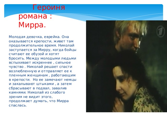    Героиня романа :  Мирра. Молодая девочка, еврейка. Она оказывается крепости, живет там продолжительное время. Николай заступается за Мирру, когда бойцы считают ее обузой и хотят бросить. Между молодыми людьми вспыхивает искреннее , сильное чувство . Николай решает спасти возлюбленную и отправляет ее к пленным женщинам , работающим в крепости. Но ее замечают немцы и закалывают штыками , а затем сбрасывают в подвал, завалив камнями. Николай из слабого зрения не видит этого, продолжает думать, что Мирра спаслась. 