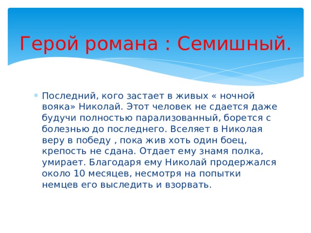 Герой романа : Семишный. Последний, кого застает в живых « ночной вояка» Николай. Этот человек не сдается даже будучи полностью парализованный, борется с болезнью до последнего. Вселяет в Николая веру в победу , пока жив хоть один боец, крепость не сдана. Отдает ему знамя полка, умирает. Благодаря ему Николай продержался около 10 месяцев, несмотря на попытки немцев его выследить и взорвать. 