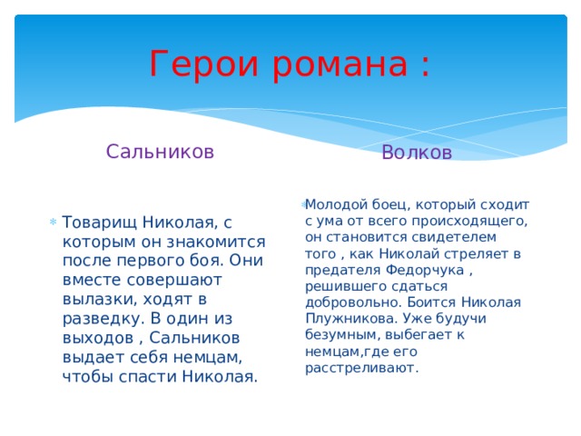 Герои романа : Сальников Волков Молодой боец, который сходит с ума от всего происходящего, он становится свидетелем того , как Николай стреляет в предателя Федорчука , решившего сдаться добровольно. Боится Николая Плужникова. Уже будучи безумным, выбегает к немцам,где его расстреливают. Товарищ Николая, с которым он знакомится после первого боя. Они вместе совершают вылазки, ходят в разведку. В один из выходов , Сальников выдает себя немцам, чтобы спасти Николая. 