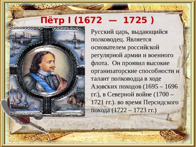 Пётр I ( 1672 — 1725 )   Русский царь, выдающийся полководец. Является основателем российской регулярной армии и военного флота.  Он проявил высокие организаторские способности и талант полководца в ходе Азовских походов (1695 – 1696 гг.), в Северной войне (1700 – 1721 гг.). во время Персидского похода (1722 – 1723 гг.) 