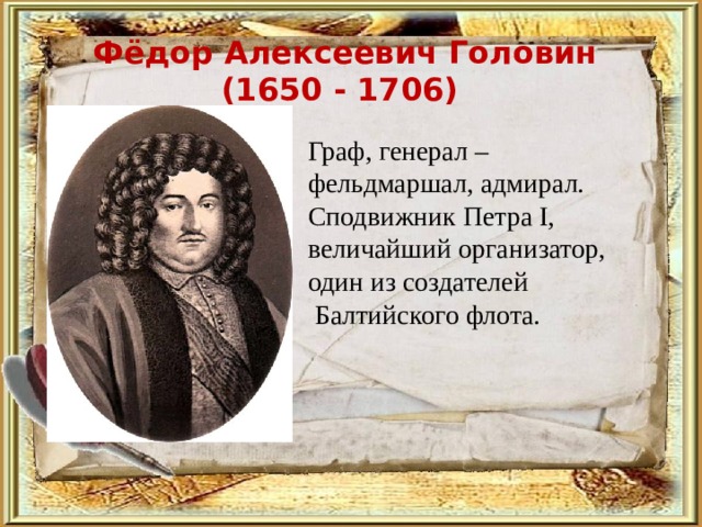 Фёдор Алексеевич Головин (1650 - 1706)  Граф, генерал – фельдмаршал, адмирал. Сподвижник Петра I, величайший организатор, один из создателей  Балтийского флота.   