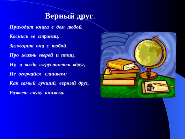  Верный друг . Приходит книга в дом любой. Коснись ее страниц, Заговорит она с тобой Про жизнь зверей и птиц. Ну, а когда взгрустнется вдруг, Не огорчайся слишком: Как самый лучший, верный друг, Развеет скуку книжка. 