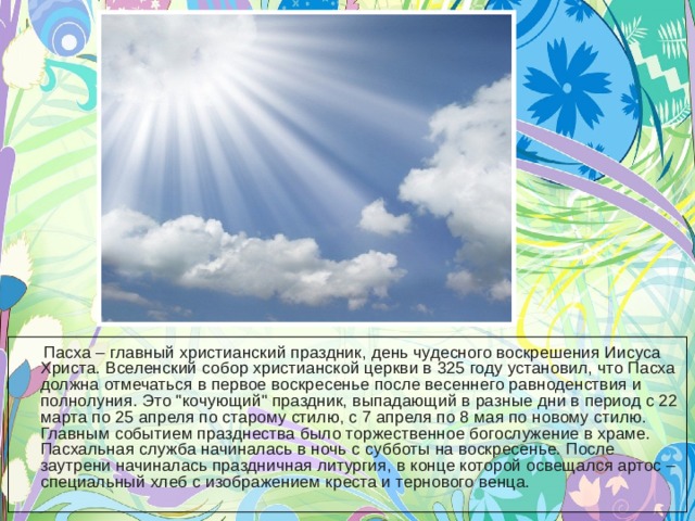  Пасха – главный христианский праздник, день чудесного воскрешения Иисуса Христа. Вселенский собор христианской церкви в 325 году установил, что Пасха должна отмечаться в первое воскресенье после весеннего равноденствия и полнолуния. Это 