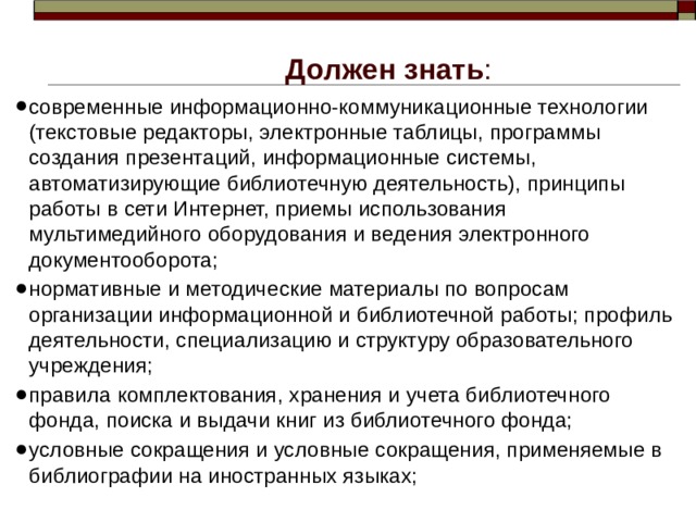 Должен знать : современные информационно-коммуникационные технологии (текстовые редакторы, электронные таблицы, программы создания презентаций, информационные системы, автоматизирующие библиотечную деятельность), принципы работы в сети Интернет, приемы использования мультимедийного оборудования и ведения электронного документооборота; нормативные и методические материалы по вопросам организации информационной и библиотечной работы; профиль деятельности, специализацию и структуру образовательного учреждения; правила комплектования, хранения и учета библиотечного фонда, поиска и выдачи книг из библиотечного фонда; условные сокращения и условные сокращения, применяемые в библиографии на иностранных языках; 