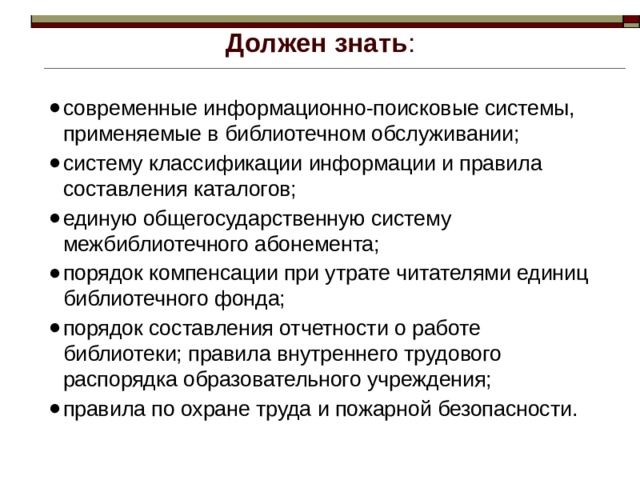 Должен знать : современные информационно-поисковые системы, применяемые в библиотечном обслуживании; систему классификации информации и правила составления каталогов; единую общегосударственную систему межбиблиотечного абонемента; порядок компенсации при утрате читателями единиц библиотечного фонда; порядок составления отчетности о работе библиотеки; правила внутреннего трудового распорядка образовательного учреждения; правила по охране труда и пожарной безопасности. 
