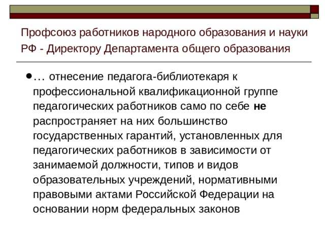 Профсоюз работников народного образования и науки РФ - Директору Департамента общего образования … отнесение педагога-библиотекаря к профессиональной квалификационной группе педагогических работников само по себе не распространяет на них большинство государственных гарантий, установленных для педагогических работников в зависимости от занимаемой должности, типов и видов образовательных учреждений, нормативными правовыми актами Российской Федерации на основании норм федеральных законов 