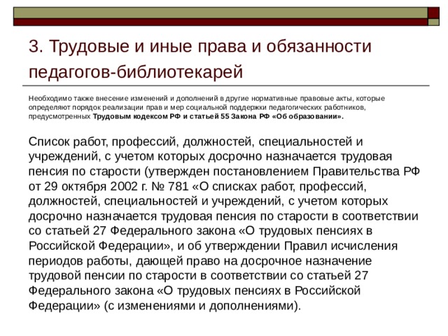 3. Трудовые и иные права и обязанности педагогов-библиотекарей Необходимо также внесение изменений и дополнений в другие нормативные правовые акты, которые определяют порядок реализации прав и мер социальной поддержки педагогических работников, предусмотренных Трудовым кодексом РФ и статьей 55 Закона РФ «Об образовании».  Список работ, профессий, должностей, специальностей и учреждений, с учетом которых досрочно назначается трудовая пенсия по старости (утвержден постановлением Правительства РФ от 29 октября 2002 г. № 781 «О списках работ, профессий, должностей, специальностей и учреждений, с учетом которых досрочно назначается трудовая пенсия по старости в соответствии со статьей 27 Федерального закона «О трудовых пенсиях в Российской Федерации», и об утверждении Правил исчисления периодов работы, дающей право на досрочное назначение трудовой пенсии по старости в соответствии со статьей 27 Федерального закона «О трудовых пенсиях в Российской Федерации» (с изменениями и дополнениями). 