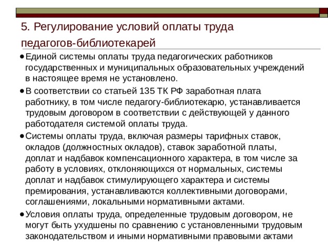 5. Регулирование условий оплаты труда педагогов-библиотекарей Единой системы оплаты труда педагогических работников государственных и муниципальных образовательных учреждений в настоящее время не установлено. В соответствии со статьей 135 ТК РФ заработная плата работнику, в том числе педагогу-библиотекарю, устанавливается трудовым договором в соответствии с действующей у данного работодателя системой оплаты труда. Системы оплаты труда, включая размеры тарифных ставок, окладов (должностных окладов), ставок заработной платы, доплат и надбавок компенсационного характера, в том числе за работу в условиях, отклоняющихся от нормальных, системы доплат и надбавок стимулирующего характера и системы премирования, устанавливаются коллективными договорами, соглашениями, локальными нормативными актами. Условия оплаты труда, определенные трудовым договором, не могут быть ухудшены по сравнению с установленными трудовым законодательством и иными нормативными правовыми актами 