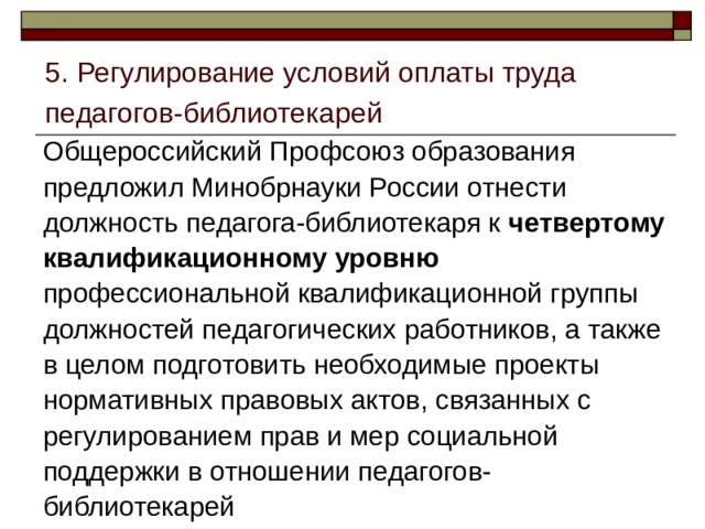 5. Регулирование условий оплаты труда педагогов-библиотекарей Общероссийский Профсоюз образования предложил Минобрнауки России отнести должность педагога-библиотекаря к четвертому квалификационному уровню профессиональной квалификационной группы должностей педагогических работников, а также в целом подготовить необходимые проекты нормативных правовых актов, связанных с регулированием прав и мер социальной поддержки в отношении педагогов-библиотекарей 
