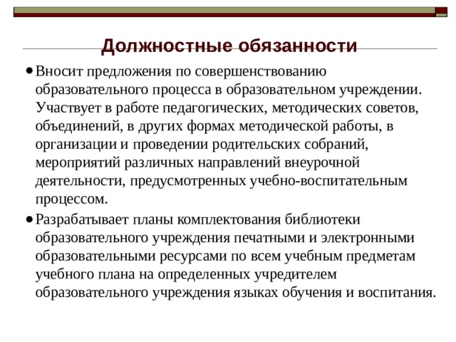 Должностные обязанности Вносит предложения по совершенствованию образовательного процесса в образовательном учреждении. Участвует в работе педагогических, методических советов, объединений, в других формах методической работы, в организации и проведении родительских собраний, мероприятий различных направлений внеурочной деятельности, предусмотренных учебно-воспитательным процессом. Разрабатывает планы комплектования библиотеки образовательного учреждения печатными и электронными образовательными ресурсами по всем учебным предметам учебного плана на определенных учредителем образовательного учреждения языках обучения и воспитания. 