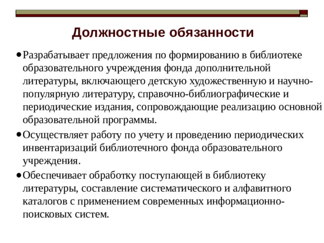 Должностные обязанности Разрабатывает предложения по формированию в библиотеке образовательного учреждения фонда дополнительной литературы, включающего детскую художественную и научно-популярную литературу, справочно-библиографические и периодические издания, сопровождающие реализацию основной образовательной программы. Осуществляет работу по учету и проведению периодических инвентаризаций библиотечного фонда образовательного учреждения. Обеспечивает обработку поступающей в библиотеку литературы, составление систематического и алфавитного каталогов с применением современных информационно-поисковых систем. 