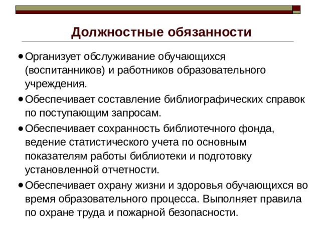 Должностные обязанности Организует обслуживание обучающихся (воспитанников) и работников образовательного учреждения. Обеспечивает составление библиографических справок по поступающим запросам. Обеспечивает сохранность библиотечного фонда, ведение статистического учета по основным показателям работы библиотеки и подготовку установленной отчетности. Обеспечивает охрану жизни и здоровья обучающихся во время образовательного процесса. Выполняет правила по охране труда и пожарной безопасности. 