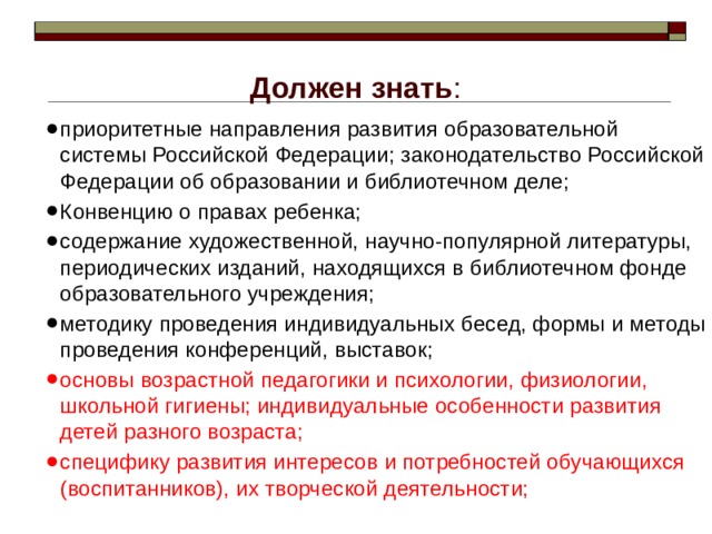 Должен знать :  приоритетные направления развития образовательной системы Российской Федерации; законодательство Российской Федерации об образовании и библиотечном деле; Конвенцию о правах ребенка; содержание художественной, научно-популярной литературы, периодических изданий, находящихся в библиотечном фонде образовательного учреждения; методику проведения индивидуальных бесед, формы и методы проведения конференций, выставок; основы возрастной педагогики и психологии, физиологии, школьной гигиены; индивидуальные особенности развития детей разного возраста; специфику развития интересов и потребностей обучающихся (воспитанников), их творческой деятельности; 
