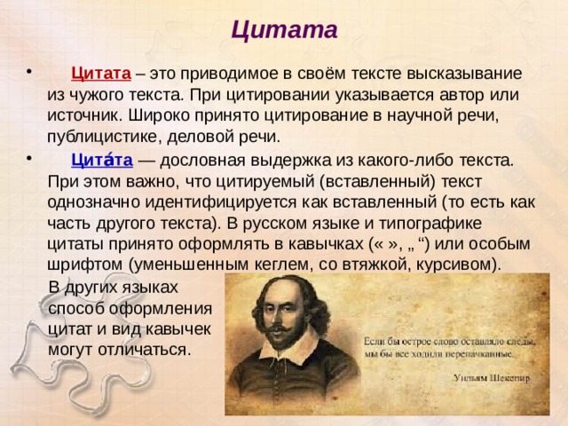 Цитата    Цитата – это приводимое в своём тексте высказывание из чужого текста. При цитировании указывается автор или источник. Широко принято цитирование в научной речи, публицистике, деловой речи.  Цита́та — дословная выдержка из какого-либо текста. При этом важно, что цитируемый (вставленный) текст однозначно идентифицируется как вставленный (то есть как часть другого текста). В русском языке и типографике цитаты принято оформлять в кавычках (« », „ “) или особым шрифтом (уменьшенным кеглем, со втяжкой, курсивом). В других языках способ оформления цитат и вид кавычек могут отличаться. 
