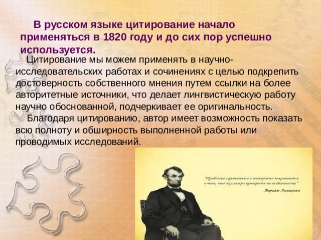  В русском языке цитирование начало применяться в 1820 году и до сих пор успешно используется.    Цитирование мы можем применять в научно-исследовательских работах и сочинениях с целью подкрепить достоверность собственного мнения путем ссылки на более авторитетные источники, что делает лингвистическую работу научно обоснованной, подчеркивает ее оригинальность.  Благодаря цитированию, автор имеет возможность показать всю полноту и обширность выполненной работы или проводимых исследований.  