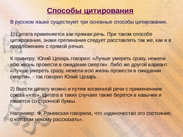 Способы цитирования  В русском языке существуют три основные способы цитирования. 1) Цитата применяется как прямая речь. При таком способе цитирования, знаки препинания следует расставлять так же, как и в предложениях с прямой речью.  К примеру: Юлий Цезарь говорил: «Лучше умереть сразу, нежели всю жизнь провести в ожидании смерти». Либо же другой вариант: «Лучше умереть сразу, нежели всю жизнь провести в ожидании смерти», - так говорил Юлий Цезарь.  2) Ввести цитату можно и путем косвенной речи с применением союза «что». Цитата в таких случаях также берется в кавычки и пишется со строчной буквы. Например: Ф. Раневская говорила, что «одиночество это состояние, о котором некому рассказать».    