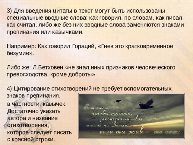 3) Для введения цитаты в текст могут быть использованы специальные вводные слова: как говорил, по словам, как писал, как считал, либо же без них вводные слова заменяются знаками препинания или кавычками.  Например: Как говорил Гораций, «Гнев это кратковременное безумие». Либо же: Л.Бетховен «не знал иных признаков человеческого превосходства, кроме доброты».  4) Цитирование стихотворений не требует вспомогательных знаков препинания, в частности, кавычек. Достаточно указать автора и название стихотворения, которое следует писать с красной строки. 