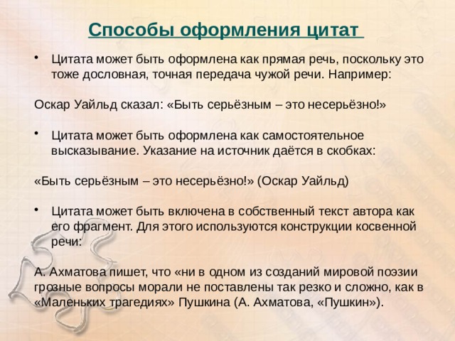 Способы оформления цитат   Цитата может быть оформлена как прямая речь, поскольку это тоже дословная, точная передача чужой речи. Например: Оскар Уайльд сказал: «Быть серьёзным – это несерьёзно!» Цитата может быть оформлена как самостоятельное высказывание. Указание на источник даётся в скобках: «Быть серьёзным – это несерьёзно!» (Оскар Уайльд) Цитата может быть включена в собственный текст автора как его фрагмент. Для этого используются конструкции косвенной речи: А. Ахматова пишет, что «ни в одном из созданий мировой поэзии грозные вопросы морали не поставлены так резко и сложно, как в «Маленьких трагедиях» Пушкина (А. Ахматова, «Пушкин»). 