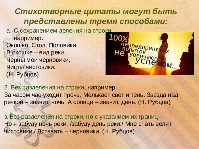 Стихотворные цитаты могут быть представлены тремя способами:  С сохранением деления на строки , например: Окошко. Стол. Половики. В окошке – вид реки… Черны мои черновики, Чисты чистовики. (Н. Рубцов) 2. Без разделения на строки , например: За часом час уходит прочь, Мелькает свет и тень. Звезда над речкой – значит, ночь. А солнце – значит, день. (Н. Рубцов) 3. Без разделения на строки, но с указанием их границ: Но я забуду ночь реки, /забуду день реки:/ Мне спать велят чистовики,/ Вставать – черновики. (Н. Рубцов) 