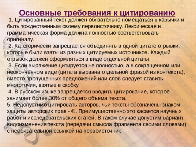 Основные требования к цитированию   1. Цитированный текст должен обязательно помещаться в кавычки и быть тождественным своему первоисточнику. Лексическая и грамматическая форма должна полностью соответствовать оригиналу.   2. Категорически запрещается объединять в одной цитате отрывки, которые были взяты из разных цитируемых источников. Каждый отрывок должен оформляться в виде отдельной цитаты.   3. Если выражение цитируется не полностью, а в сокращенном или неоконченном виде (цитата вырвана отдельной фразой из контекста), вместо пропущенных предложений или слов следует ставить многоточия, взятые в скобку.    4. В русском языке запрещается вводить цитирование, которое занимает более 30% от общего объема текста. 5. Недопустимо цитировать авторов, чьи тексты обозначены знаком защиты авторских прав - ©. Преимущественно это касается научных работ и исследовательских статей. В таком случае допустим вариант видоизменения текста (передачи смысла фрагмента своими словами) с необязательной ссылкой на первоисточник 