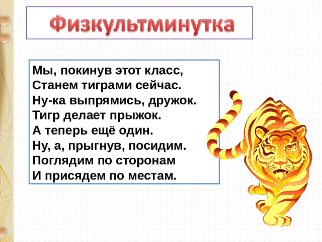 Мы, покинув этот класс,  Станем тиграми сейчас.  Ну-ка выпрямись, дружок.  Тигр делает прыжок.  А теперь ещё один.  Ну, а, прыгнув, посидим.  Поглядим по сторонам  И присядем по местам. 