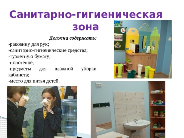 Санитарно-гигиеническая зона Должна содержать: -раковину для рук; -санитарно-гигиенические средства; -туалетную бумагу; -полотенце; -предметы для влажной уборки кабинета; -место для питья детей. 