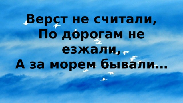 Верст не считали,  По дорогам не езжали,  А за морем бывали… 