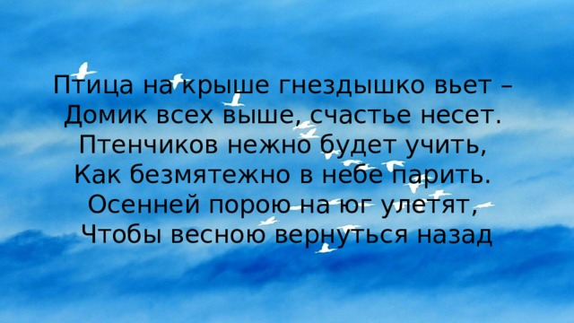 Птица на крыше гнездышко вьет –  Домик всех выше, счастье несет.  Птенчиков нежно будет учить,  Как безмятежно в небе парить.  Осенней порою на юг улетят,  Чтобы весною вернуться назад 