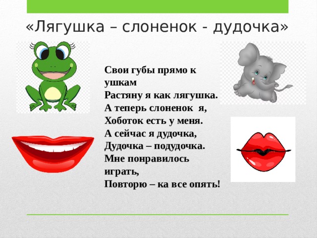 «Лягушка – слоненок - дудочка» Свои губы прямо к ушкам Растяну я как лягушка. А теперь слоненок я, Хоботок есть у меня. А сейчас я дудочка, Дудочка – подудочка. Мне понравилось играть, Повторю – ка все опять! 