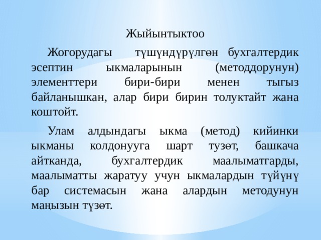 Жыйынтыктоо  Жогорудагы түшүндүрүлгөн  бухгалтердик эсептин ыкмаларынын (методдорунун) элементтери бири-бири менен тыгыз байланышкан, алар бири бирин толуктайт жана коштойт.  Улам алдындагы ыкма (метод) кийинки ыкманы колдонууга шарт тузөт, башкача айтканда, бухгалтердик маалыматгарды, маалыматты жаратуу учун ыкмалардын түйүнү бар системасын жана алардын методунун маңызын түзөт. 